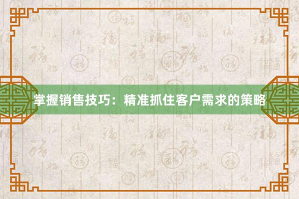 掌握销售技巧：精准抓住客户需求的策略